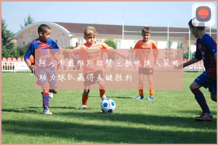 阿方索戴维斯称赞主教练换人策略助力球队赢得关键胜利