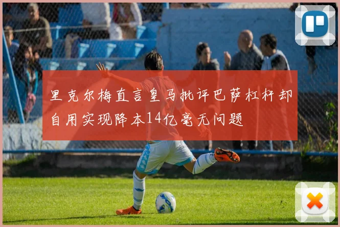 里克尔梅直言皇马批评巴萨杠杆却自用实现降本14亿毫无问题