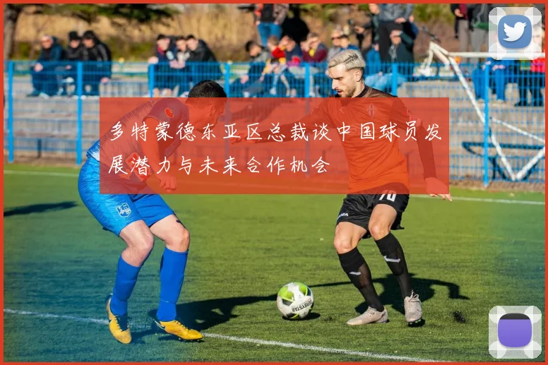 多特蒙德东亚区总裁谈中国球员发展潜力与未来合作机会