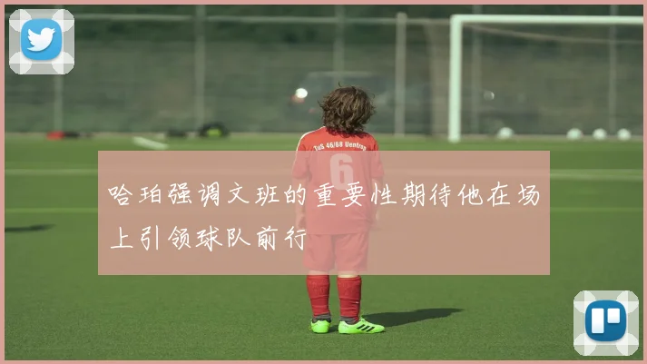 哈珀强调文班的重要性期待他在场上引领球队前行