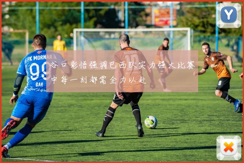 谷口彰悟强调巴西队实力强大比赛中每一刻都需全力以赴