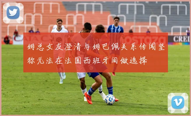 姆总女友澄清与姆巴佩关系传闻坚称无法在法国西班牙间做选择
