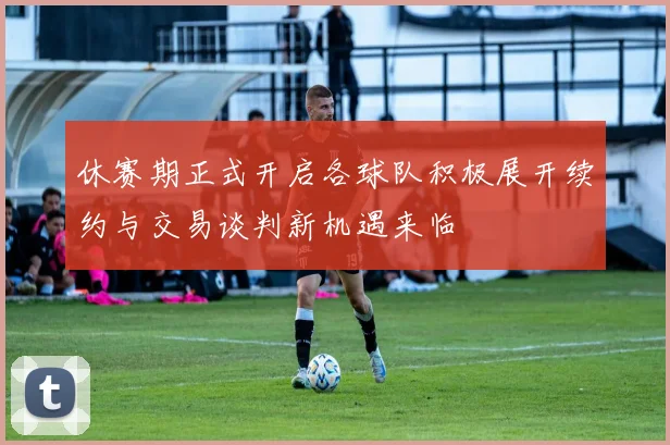 休赛期正式开启各球队积极展开续约与交易谈判新机遇来临