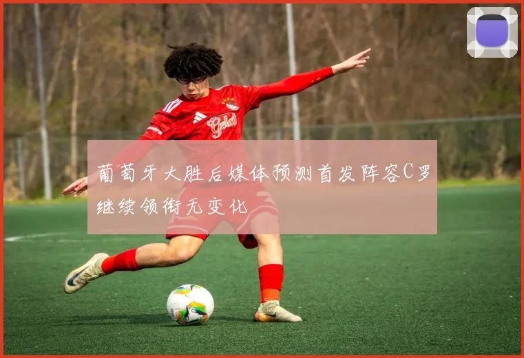 葡萄牙大胜后媒体预测首发阵容C罗继续领衔无变化