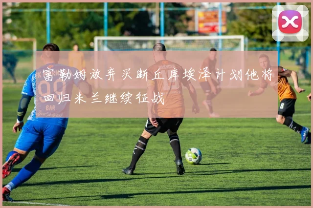 富勒姆放弃买断丘库埃泽计划他将回归米兰继续征战