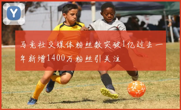 马竞社交媒体粉丝数突破1亿过去一年新增1400万粉丝引关注