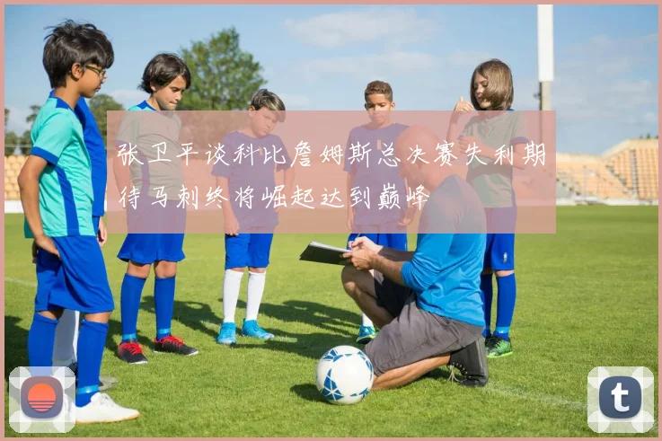 张卫平谈科比詹姆斯总决赛失利期待马刺终将崛起达到巅峰