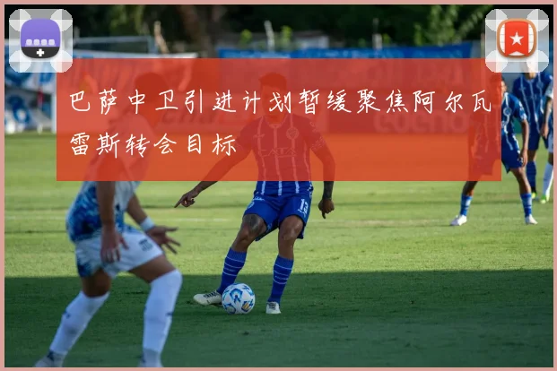 巴萨中卫引进计划暂缓聚焦阿尔瓦雷斯转会目标