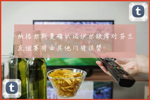 纳格尔斯曼确认诺伊尔缺席对芬兰友谊赛将由其他门将顶替