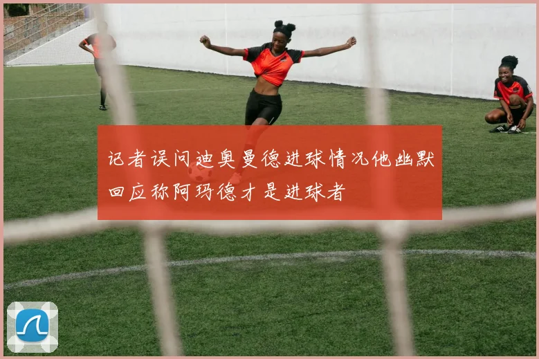 记者误问迪奥曼德进球情况他幽默回应称阿玛德才是进球者