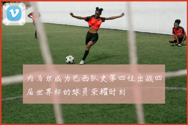 内马尔成为巴西队史第四位出战四届世界杯的球员荣耀时刻
