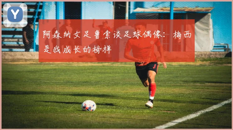 阿森纳女足鲁索谈足球偶像:梅西是我成长的榜样