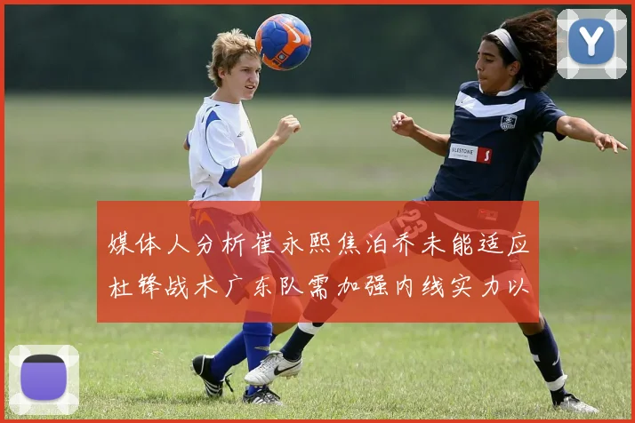 媒体人分析崔永熙焦泊乔未能适应杜锋战术广东队需加强内线实力以提升竞争力