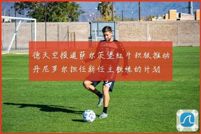 德天空报道萨尔茨堡红牛积极推动丹尼罗尔担任新任主教练的计划