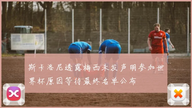 斯卡洛尼透露梅西未发声明参加世界杯原因等待最终名单公布