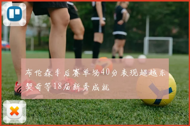 布伦森季后赛单场40分表现超越东契奇等18届新秀成就