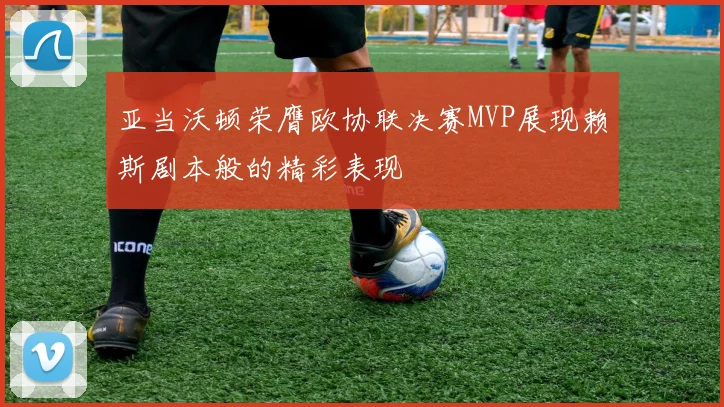 亚当沃顿荣膺欧协联决赛MVP展现赖斯剧本般的精彩表现