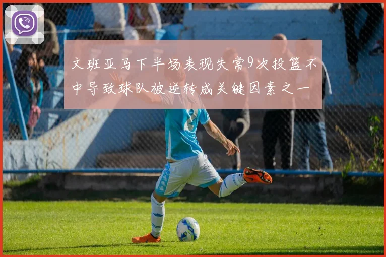 文班亚马下半场表现失常9次投篮不中导致球队被逆转成关键因素之一