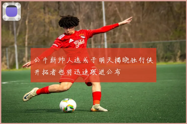 公牛新帅人选或于明天揭晓独行侠开拓者也将迅速跟进公布