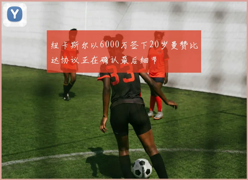 纽卡斯尔以6000万签下20岁曼赞比达协议正在确认最后细节