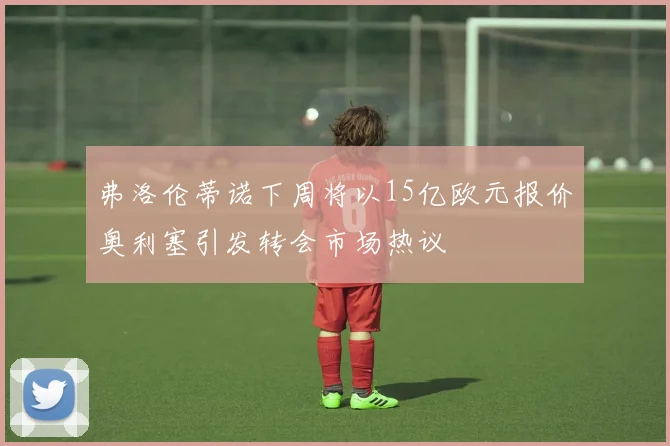 弗洛伦蒂诺下周将以15亿欧元报价奥利塞引发转会市场热议