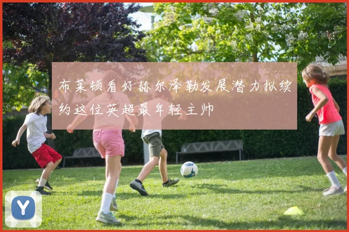 布莱顿看好赫尔泽勒发展潜力拟续约这位英超最年轻主帅