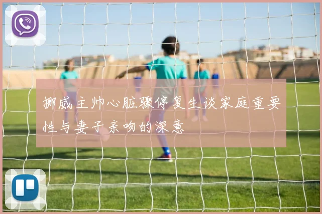 挪威主帅心脏骤停复生谈家庭重要性与妻子亲吻的深意