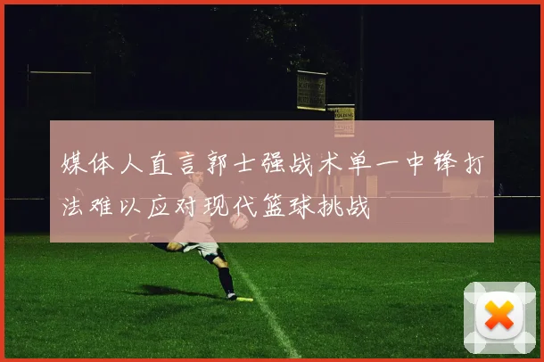 媒体人直言郭士强战术单一中锋打法难以应对现代篮球挑战