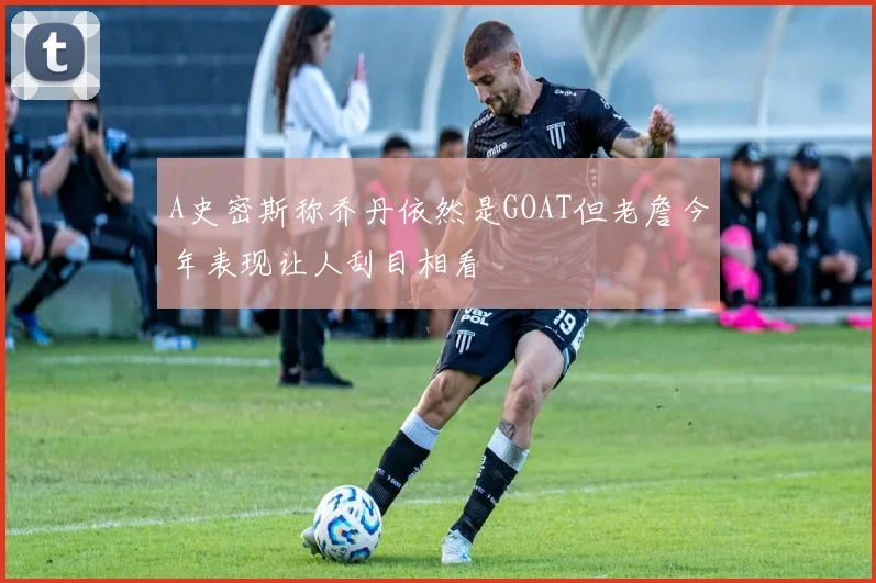 A史密斯称乔丹依然是GOAT但老詹今年表现让人刮目相看