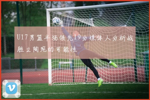 U17男篮半场领先19分媒体人分析战胜立陶宛的可能性