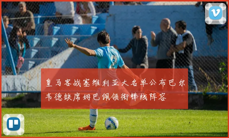 皇马客战塞维利亚大名单公布巴尔韦德缺席姆巴佩领衔锋线阵容