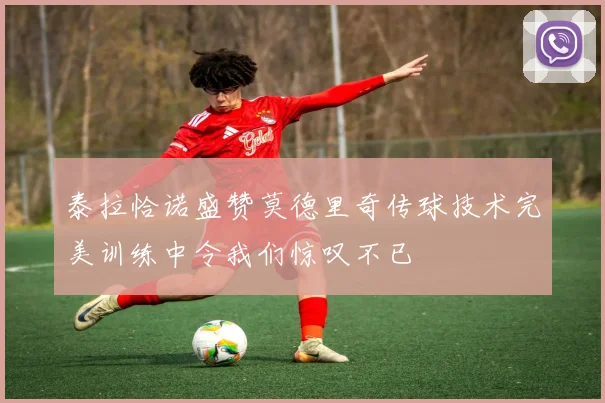 泰拉恰诺盛赞莫德里奇传球技术完美训练中令我们惊叹不已
