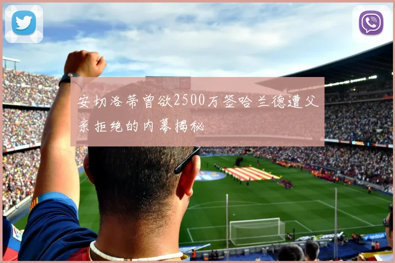 安切洛蒂曾欲2500万签哈兰德遭父亲拒绝的内幕揭秘