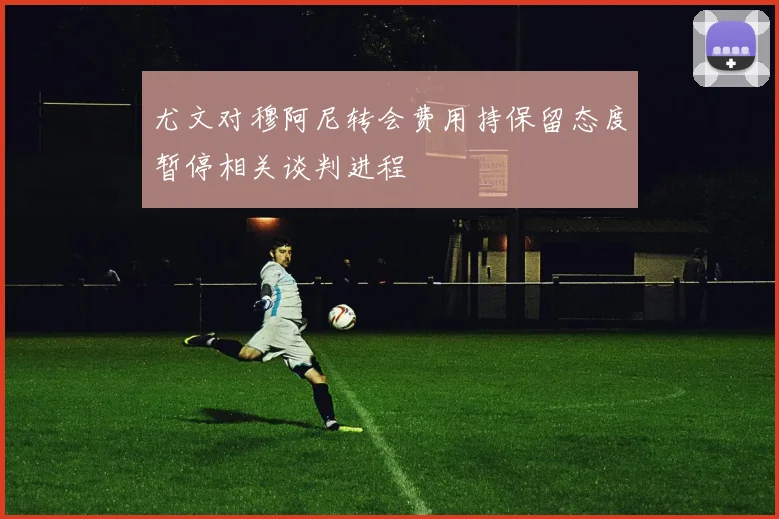 尤文对穆阿尼转会费用持保留态度暂停相关谈判进程