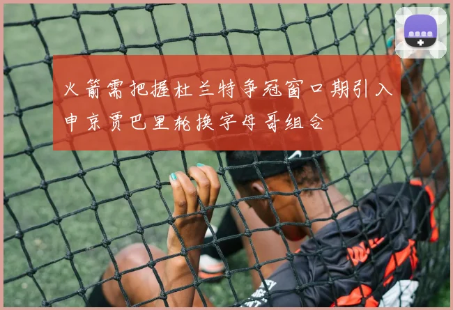 火箭需把握杜兰特争冠窗口期引入申京贾巴里轮换字母哥组合