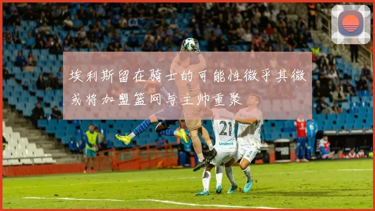埃利斯留在骑士的可能性微乎其微或将加盟篮网与主帅重聚