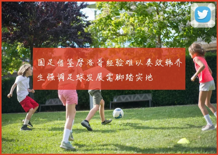 国足借鉴摩洛哥经验难以奏效韩乔生强调足球发展需脚踏实地
